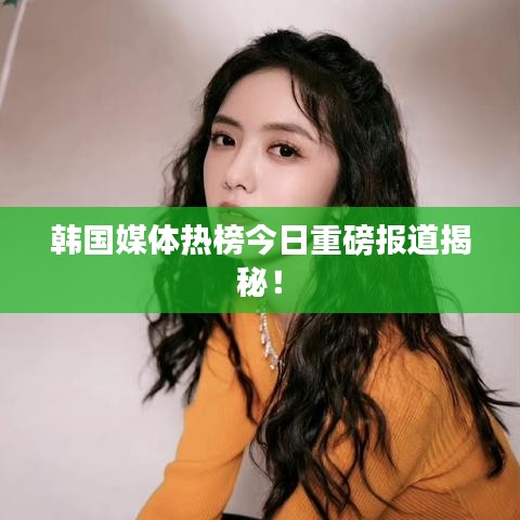 韩国媒体热榜今日重磅报道揭秘！