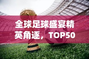 全球足球盛宴精英角逐，TOP50俱乐部排名大揭秘