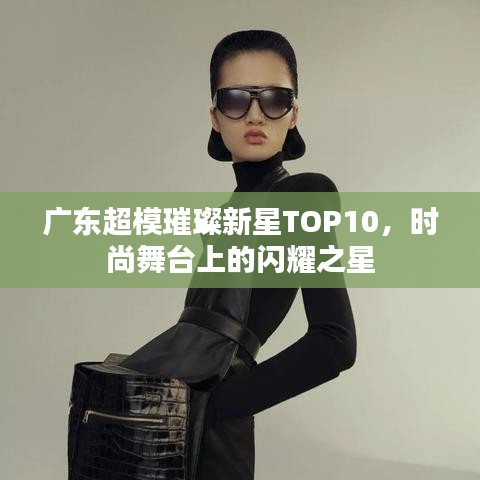 广东超模璀璨新星TOP10，时尚舞台上的闪耀之星